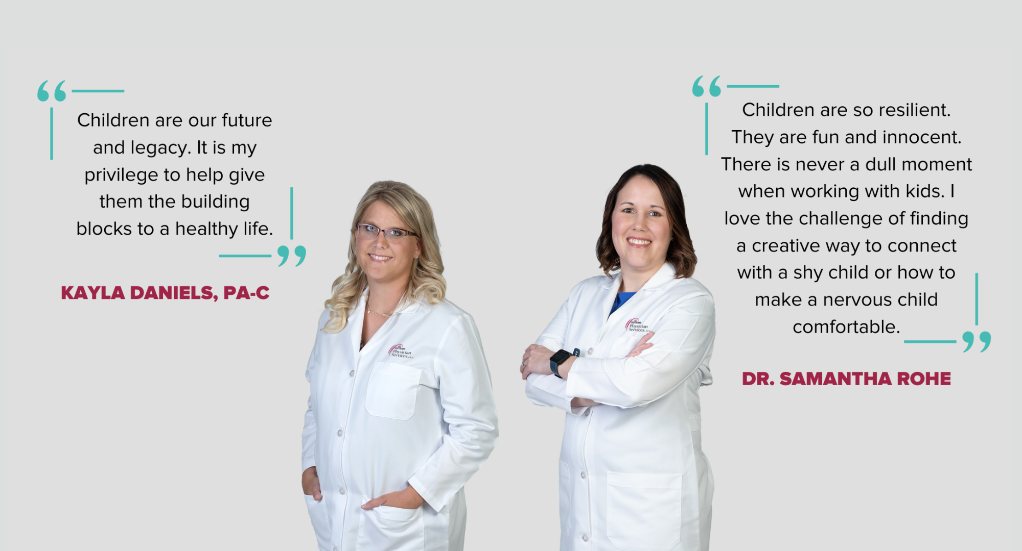 "Children are our future and legacy. It is my privilege to help give them the building blocks to a healthy life." - Kayla Daniels, PA-C 

"Children are so resilient. They are fun and innocent. There is never a dull moment when working with kids. I love the challenge of finding a creative way to connect with a shy child or how to make a nervous child comfortable." -Dr. Samantha Rohe
